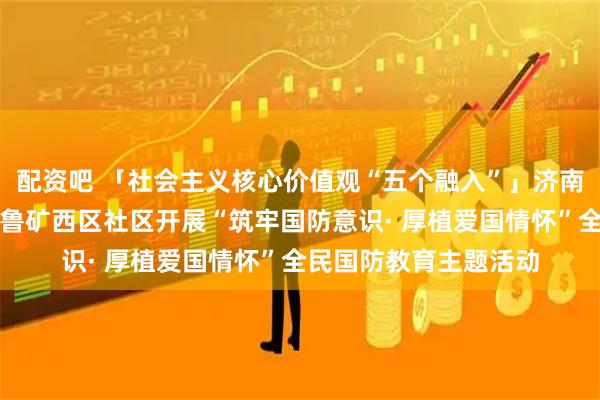 配资吧 「社会主义核心价值观“五个融入”」济南市莱芜区张家洼街道鲁矿西区社区开展“筑牢国防意识· 厚植爱国情怀”全民国防教育主题活动