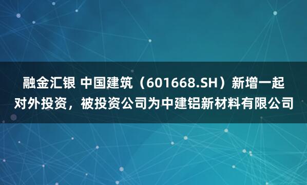 融金汇银 中国建筑（601668.SH）新增一起对外投资，被投资公司为中建铝新材料有限公司