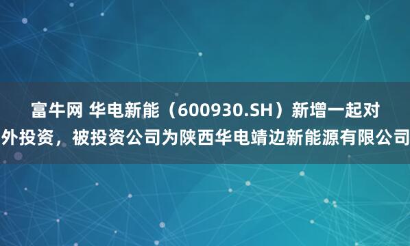 富牛网 华电新能（600930.SH）新增一起对外投资，被投资公司为陕西华电靖边新能源有限公司