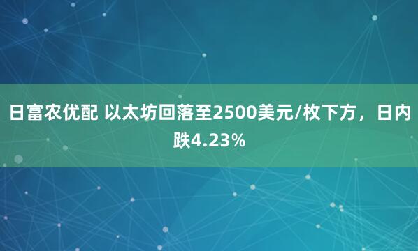 日富农优配 以太坊回落至2500美元/枚下方，日内跌4.23%