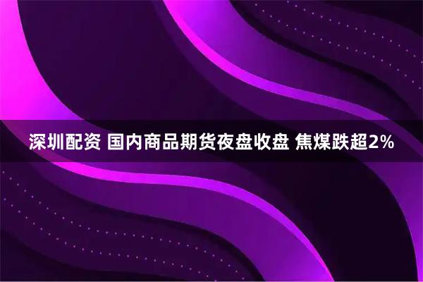 深圳配资 国内商品期货夜盘收盘 焦煤跌超2%