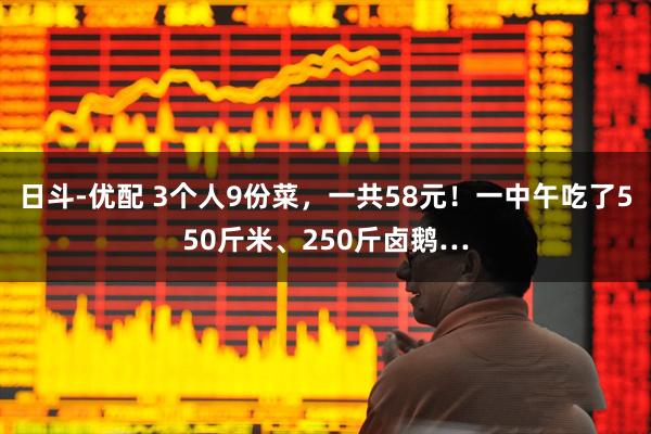 日斗-优配 3个人9份菜，一共58元！一中午吃了550斤米、250斤卤鹅…