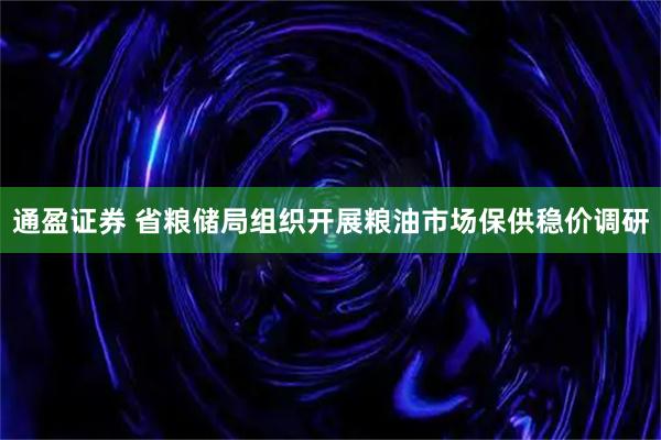通盈证券 省粮储局组织开展粮油市场保供稳价调研