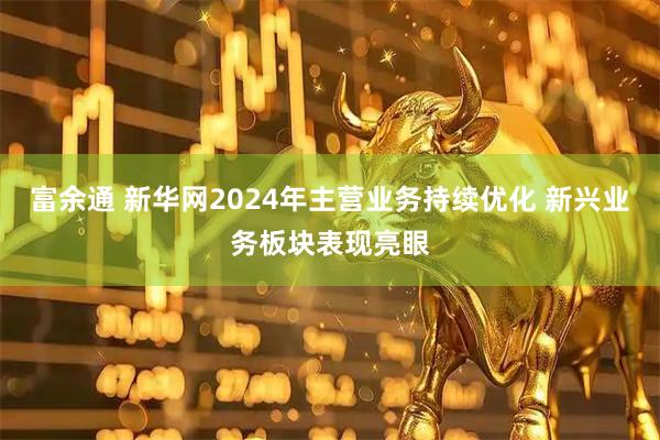 富余通 新华网2024年主营业务持续优化 新兴业务板块表现亮眼