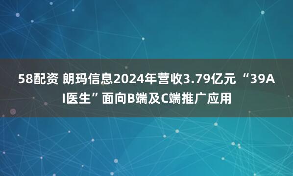 58配资 朗玛信息2024年营收3.79亿元 “39AI医生”面向B端及C端推广应用