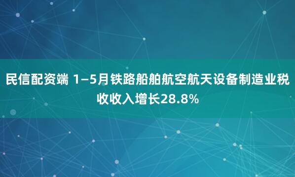民信配资端 1—5月铁路船舶航空航天设备制造业税收收入增长28.8%