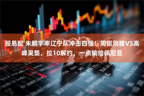 股易配 朱鹏宇率辽宁队冲击四强！周挺刚腰VS高峰吴龑，拉10解约，一点输给佩尼亚