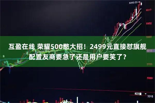 互盈在线 荣耀500憋大招！2499元直接怼旗舰配置友商要急了还是用户要笑了？