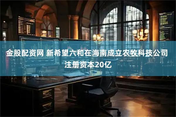 金股配资网 新希望六和在海南成立农牧科技公司 注册资本20亿