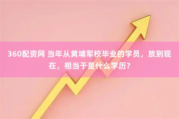 360配资网 当年从黄埔军校毕业的学员，放到现在，相当于是什么学历？