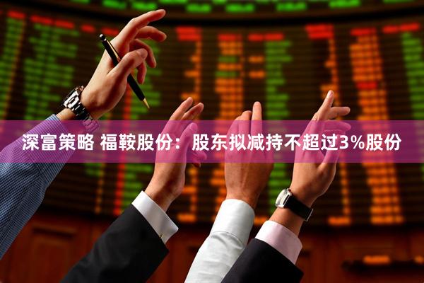 深富策略 福鞍股份：股东拟减持不超过3%股份