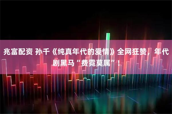 兆富配资 孙千《纯真年代的爱情》全网狂赞，年代剧黑马“费霓莫属”！
