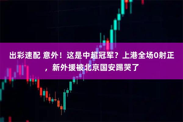 出彩速配 意外！这是中超冠军？上港全场0射正，新外援被北京国安踢哭了