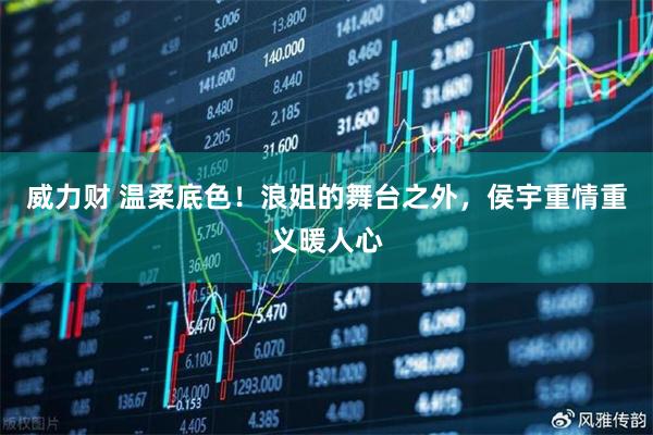 威力财 温柔底色！浪姐的舞台之外，侯宇重情重义暖人心