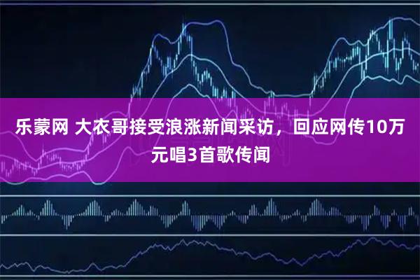 乐蒙网 大衣哥接受浪涨新闻采访，回应网传10万元唱3首歌传闻