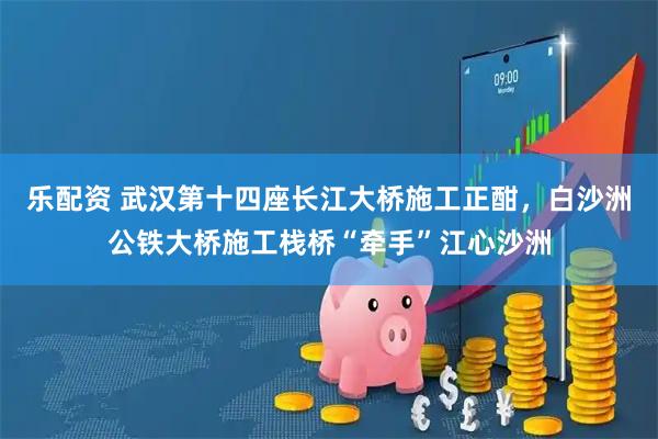 乐配资 武汉第十四座长江大桥施工正酣，白沙洲公铁大桥施工栈桥“牵手”江心沙洲